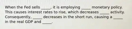 When the Fed sells _____, it is employing _____ <a href='https://www.questionai.com/knowledge/kEE0G7Llsx-monetary-policy' class='anchor-knowledge'>monetary policy</a>. This causes interest rates to rise, which decreases _____ activity. Consequently, _____ decreases in the short run, causing a _____ in the real GDP and _____.