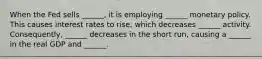 When the Fed sells ______, it is employing ______ monetary policy. This causes interest rates to rise, which decreases ______ activity. Consequently, ______ decreases in the short run, causing a ______ in the real GDP and ______.