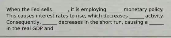 When the Fed sells ______, it is employing ______ monetary policy. This causes interest rates to rise, which decreases ______ activity. Consequently, ______ decreases in the short run, causing a ______ in the real GDP and ______.