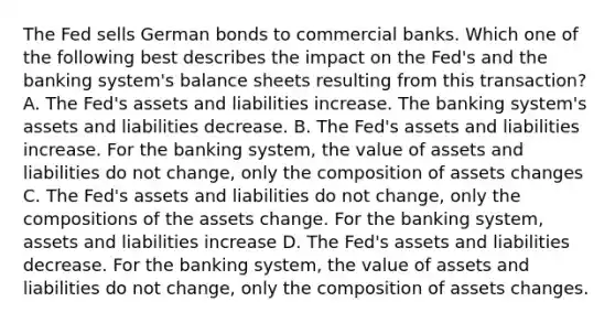 The Fed sells German bonds to commercial banks. Which one of the following best describes the impact on the Fed's and the banking system's balance sheets resulting from this transaction? A. The Fed's assets and liabilities increase. The banking system's assets and liabilities decrease. B. The Fed's assets and liabilities increase. For the banking system, the value of assets and liabilities do not change, only the composition of assets changes C. The Fed's assets and liabilities do not change, only the compositions of the assets change. For the banking system, assets and liabilities increase D. The Fed's assets and liabilities decrease. For the banking system, the value of assets and liabilities do not change, only the composition of assets changes.