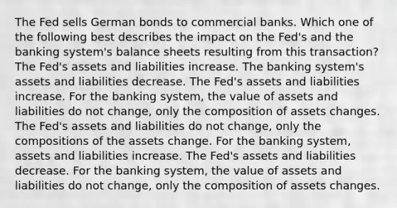 The Fed sells German bonds to commercial banks. Which one of the following best describes the impact on the Fed's and the banking system's balance sheets resulting from this transaction? The Fed's assets and liabilities increase. The banking system's assets and liabilities decrease. The Fed's assets and liabilities increase. For the banking system, the value of assets and liabilities do not change, only the composition of assets changes. The Fed's assets and liabilities do not change, only the compositions of the assets change. For the banking system, assets and liabilities increase. The Fed's assets and liabilities decrease. For the banking system, the value of assets and liabilities do not change, only the composition of assets changes.