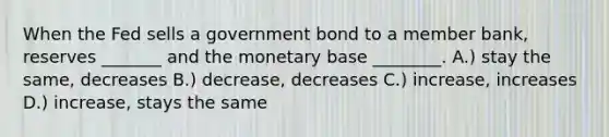 When the Fed sells a government bond to a member bank, reserves _______ and the monetary base ________. A.) stay the same, decreases B.) decrease, decreases C.) increase, increases D.) increase, stays the same