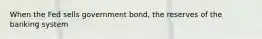 When the Fed sells government bond, the reserves of the banking system