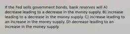 If the Fed sells government bonds, bank reserves will A) decrease leading to a decrease in the money supply. B) increase leading to a decrease in the money supply. C) increase leading to an increase in the money supply. D) decrease leading to an increase in the money supply.