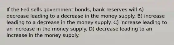 If the Fed sells government bonds, bank reserves will A) decrease leading to a decrease in the money supply. B) increase leading to a decrease in the money supply. C) increase leading to an increase in the money supply. D) decrease leading to an increase in the money supply.