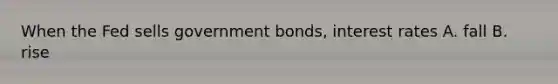 When the Fed sells government bonds, interest rates A. fall B. rise