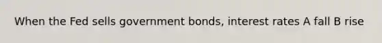 When the Fed sells government bonds, interest rates A fall B rise