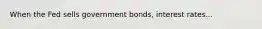 When the Fed sells government bonds, interest rates...