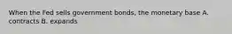 When the Fed sells government bonds, the monetary base A. contracts B. expands