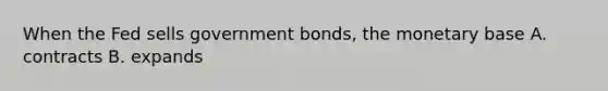 When the Fed sells government bonds, the monetary base A. contracts B. expands