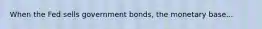 When the Fed sells government bonds, the monetary base...