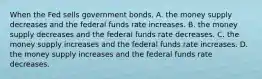 When the Fed sells government bonds, A. the money supply decreases and the federal funds rate increases. B. the money supply decreases and the federal funds rate decreases. C. the money supply increases and the federal funds rate increases. D. the money supply increases and the federal funds rate decreases.