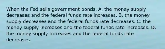 When the Fed sells government bonds, A. the money supply decreases and the federal funds rate increases. B. the money supply decreases and the federal funds rate decreases. C. the money supply increases and the federal funds rate increases. D. the money supply increases and the federal funds rate decreases.