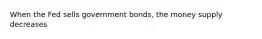 When the Fed sells government bonds, the money supply decreases