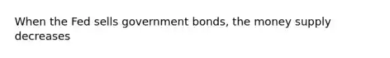 When the Fed sells government bonds, the money supply decreases