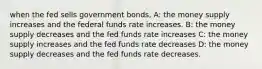 when the fed sells government bonds, A: the money supply increases and the federal funds rate increases. B: the money supply decreases and the fed funds rate increases C: the money supply increases and the fed funds rate decreases D: the money supply decreases and the fed funds rate decreases.