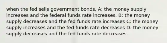 when the fed sells government bonds, A: the money supply increases and the federal funds rate increases. B: the money supply decreases and the fed funds rate increases C: the money supply increases and the fed funds rate decreases D: the money supply decreases and the fed funds rate decreases.