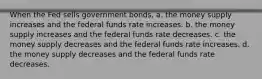 When the Fed sells government bonds, a. the money supply increases and the federal funds rate increases. b. the money supply increases and the federal funds rate decreases. c. the money supply decreases and the federal funds rate increases. d. the money supply decreases and the federal funds rate decreases.