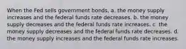 When the Fed sells government bonds, a. the money supply increases and the federal funds rate decreases. b. the money supply decreases and the federal funds rate increases. c. the money supply decreases and the federal funds rate decreases. d. the money supply increases and the federal funds rate increases.