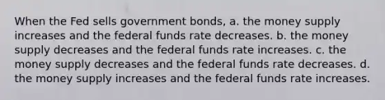 When the Fed sells government bonds, a. the money supply increases and the federal funds rate decreases. b. the money supply decreases and the federal funds rate increases. c. the money supply decreases and the federal funds rate decreases. d. the money supply increases and the federal funds rate increases.