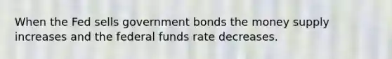 When the Fed sells government bonds the money supply increases and the federal funds rate decreases.