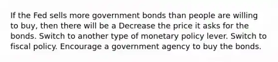 If the Fed sells more government bonds than people are willing to buy, then there will be a Decrease the price it asks for the bonds. Switch to another type of monetary policy lever. Switch to fiscal policy. Encourage a government agency to buy the bonds.