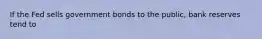 If the Fed sells government bonds to the public, bank reserves tend to