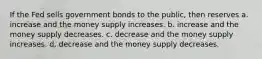 If the Fed sells government bonds to the public, then reserves a. increase and the money supply increases. b. increase and the money supply decreases. c. decrease and the money supply increases. d. decrease and the money supply decreases.