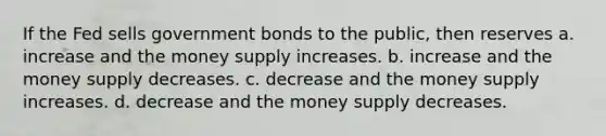 If the Fed sells government bonds to the public, then reserves a. increase and the money supply increases. b. increase and the money supply decreases. c. decrease and the money supply increases. d. decrease and the money supply decreases.