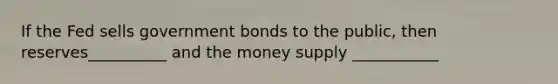 If the Fed sells government bonds to the public, then reserves__________ and the money supply ___________