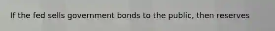 If the fed sells government bonds to the public, then reserves
