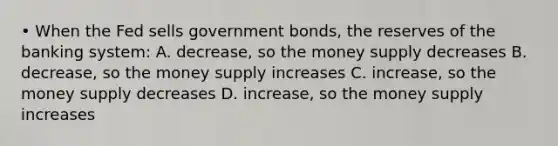 • When the Fed sells government bonds, the reserves of the banking system: A. decrease, so the money supply decreases B. decrease, so the money supply increases C. increase, so the money supply decreases D. increase, so the money supply increases