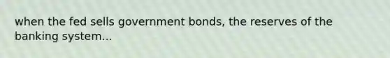 when the fed sells government bonds, the reserves of the banking system...