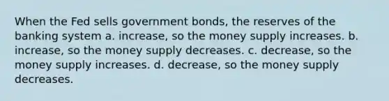 When the Fed sells government bonds, the reserves of the banking system a. increase, so the money supply increases. b. increase, so the money supply decreases. c. decrease, so the money supply increases. d. decrease, so the money supply decreases.