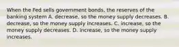 When the Fed sells government bonds, the reserves of the banking system A. decrease, so the money supply decreases. B. decrease, so the money supply increases. C. increase, so the money supply decreases. D. increase, so the money supply increases.