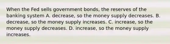 When the Fed sells government bonds, the reserves of the banking system A. decrease, so the money supply decreases. B. decrease, so the money supply increases. C. increase, so the money supply decreases. D. increase, so the money supply increases.