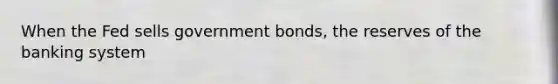 When the Fed sells government bonds, the reserves of the banking system