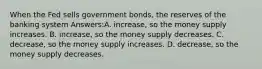 When the Fed sells government bonds, the reserves of the banking system Answers:A. increase, so the money supply increases. B. increase, so the money supply decreases. C. decrease, so the money supply increases. D. decrease, so the money supply decreases.