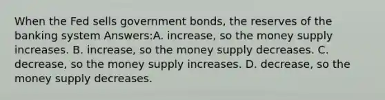 When the Fed sells government bonds, the reserves of the banking system Answers:A. increase, so the money supply increases. B. increase, so the money supply decreases. C. decrease, so the money supply increases. D. decrease, so the money supply decreases.