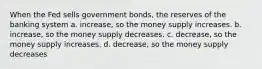 When the Fed sells government bonds, the reserves of the banking system a. increase, so the money supply increases. b. increase, so the money supply decreases. c. decrease, so the money supply increases. d. decrease, so the money supply decreases