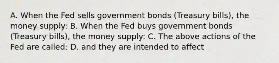 A. When the Fed sells government bonds (Treasury bills), the money supply: B. When the Fed buys government bonds (Treasury bills), the money supply: C. The above actions of the Fed are called: D. and they are intended to affect