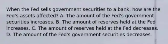 When the Fed sells government securities to a​ bank, how are the​ Fed's assets​ affected? A. The amount of the​ Fed's government securities increases. B. The amount of reserves held at the Fed increases. C. The amount of reserves held at the Fed decreases. D. The amount of the​ Fed's government securities decreases.