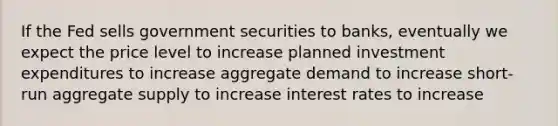 If the Fed sells government securities to banks, eventually we expect the price level to increase planned investment expenditures to increase aggregate demand to increase short-run aggregate supply to increase interest rates to increase