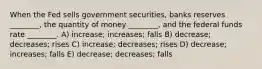 When the Fed sells government securities, banks reserves ________, the quantity of money ________, and the federal funds rate ________. A) increase; increases; falls B) decrease; decreases; rises C) increase; decreases; rises D) decrease; increases; falls E) decrease; decreases; falls