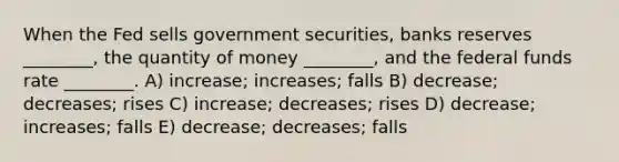 When the Fed sells government securities, banks reserves ________, the quantity of money ________, and the federal funds rate ________. A) increase; increases; falls B) decrease; decreases; rises C) increase; decreases; rises D) decrease; increases; falls E) decrease; decreases; falls