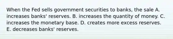 When the Fed sells government securities to​ banks, the sale A. increases​ banks' reserves. B. increases the quantity of money. C. increases the monetary base. D. creates more excess reserves. E. decreases​ banks' reserves.