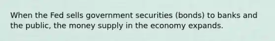 When the Fed sells government securities (bonds) to banks and the public, the money supply in the economy expands.