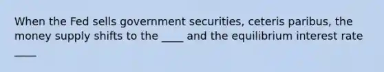 When the Fed sells government securities, ceteris paribus, the money supply shifts to the ____ and the equilibrium interest rate ____