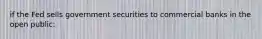 if the Fed sells government securities to commercial banks in the open public: