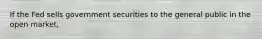 If the Fed sells government securities to the general public in the open market,